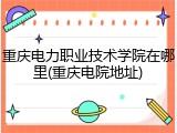 重庆电力职业技术学院在哪里(重庆电院地址)