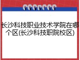 长沙科技职业技术学院在哪个区(长沙科技职院校区)