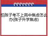 怕孩子考不上高中焦虑怎么办(孩子升学焦虑)