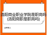 洛阳商业职业学院是职高吗(洛阳商职是职高吗)