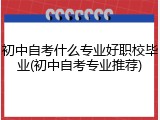 初中自考什么专业好职校毕业(初中自考专业推荐)