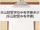 乐山财贸学校中专学费多少(乐山财贸中专学费)