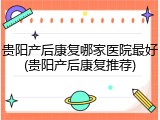 贵阳产后康复哪家医院最好(贵阳产后康复推荐)