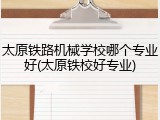 太原铁路机械学校哪个专业好(太原铁校好专业)