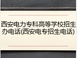 西安电力专科高等学校招生办电话(西安电专招生电话)
