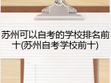 苏州可以自考的学校排名前十(苏州自考学校前十)