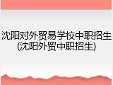 沈阳对外贸易学校中职招生(沈阳外贸中职招生)