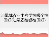 汕尾城农业中专学校哪个校区好(汕尾农校哪校区好)