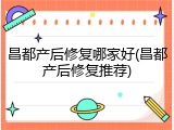 昌都产后修复哪家好(昌都产后修复推荐)