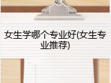 女生学哪个专业好(女生专业推荐)