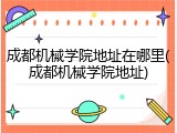 成都机械学院地址在哪里(成都机械学院地址)