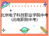 北京电子科技职业学院中考(北电职院中考)