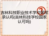吉林科技职业技术学校国家承认吗(吉林科技学校国家认可吗)