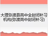 大理弥渡县高中全封闭补习机构(弥渡高中封闭补习)