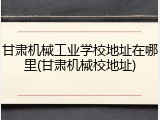 甘肃机械工业学校地址在哪里(甘肃机械校地址)