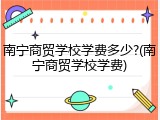 南宁商贸学校学费多少?(南宁商贸学校学费)