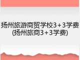 扬州旅游商贸学校3+3学费(扬州旅商3+3学费)