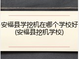 安福县学挖机在哪个学校好(安福县挖机学校)