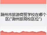 滁州市旅游商贸学校在哪个区("滁州旅商校区位")