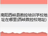南阳西峡县数控培训学校地址在哪里(西峡数控校地址)