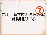 昆明工商学校职校怎么样(昆明职校如何)