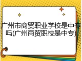 广州市商贸职业学校是中专吗(广州商贸职校是中专)