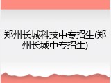 郑州长城科技中专招生(郑州长城中专招生)
