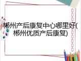 郴州产后康复中心哪里好(郴州优质产后康复)