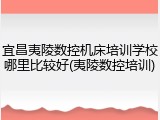 宜昌夷陵数控机床培训学校哪里比较好(夷陵数控培训)