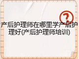 产后护理师在哪里学产后护理好(产后护理师培训)