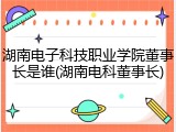 湖南电子科技职业学院董事长是谁(湖南电科董事长)