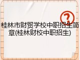 桂林市财贸学校中职招生简章(桂林财校中职招生)