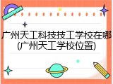 广州天工科技技工学校在哪(广州天工学校位置)