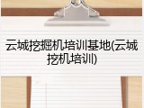 云城挖掘机培训基地(云城挖机培训)