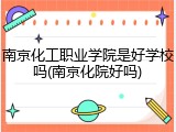 南京化工职业学院是好学校吗(南京化院好吗)