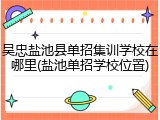 吴忠盐池县单招集训学校在哪里(盐池单招学校位置)