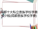 成都十大私立贵族学校学费多少钱(成都贵族学校学费)