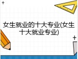 女生就业的十大专业(女生十大就业专业)