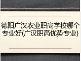 德阳广汉农业职高学校哪个专业好(广汉职高优势专业)