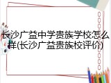 长沙广益中学贵族学校怎么样(长沙广益贵族校评价)