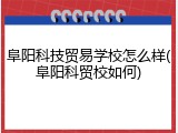 阜阳科技贸易学校怎么样(阜阳科贸校如何)