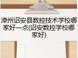 漳州诏安县数控技术学校哪家好一点(诏安数控学校哪家好)