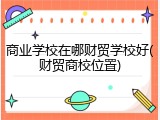 商业学校在哪财贸学校好(财贸商校位置)