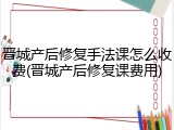 晋城产后修复手法课怎么收费(晋城产后修复课费用)