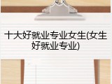 十大好就业专业女生(女生好就业专业)
