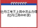 牡丹江考不上高中怎么办理(牡丹江高中补录)