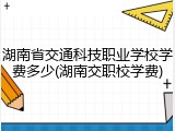 湖南省交通科技职业学校学费多少(湖南交职校学费)