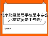 北京财经贸易学校是中专么(北京财贸是中专吗)