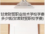 甘肃财贸职业技术学校学费多少钱(甘肃财贸职校学费)