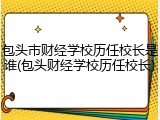 包头市财经学校历任校长是谁(包头财经学校历任校长)